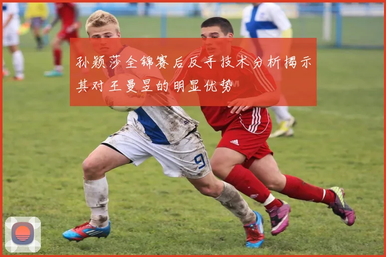 孙颖莎全锦赛后反手技术分析揭示其对王曼昱的明显优势