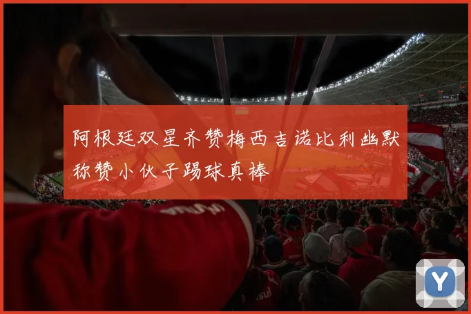 阿根廷双星齐赞梅西吉诺比利幽默称赞小伙子踢球真棒