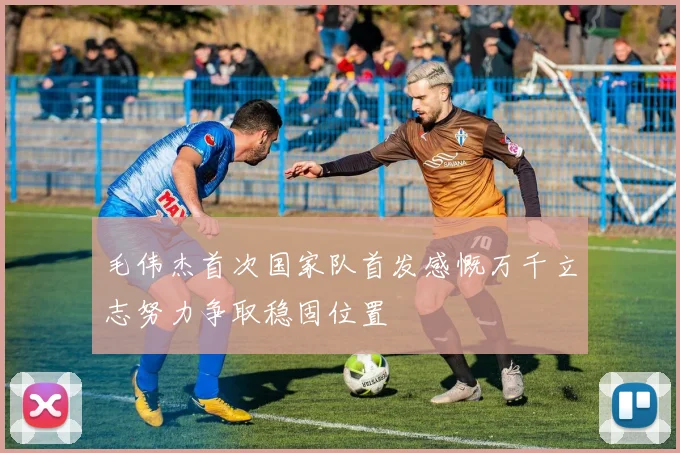 毛伟杰首次国家队首发感慨万千立志努力争取稳固位置
