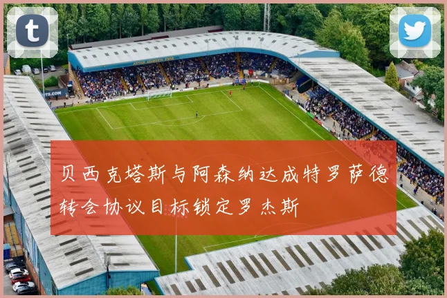 贝西克塔斯与阿森纳达成特罗萨德转会协议目标锁定罗杰斯