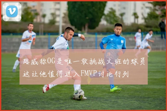 路威称OG是唯一敢挑战文班的球员这让他值得进入FMVP讨论行列
