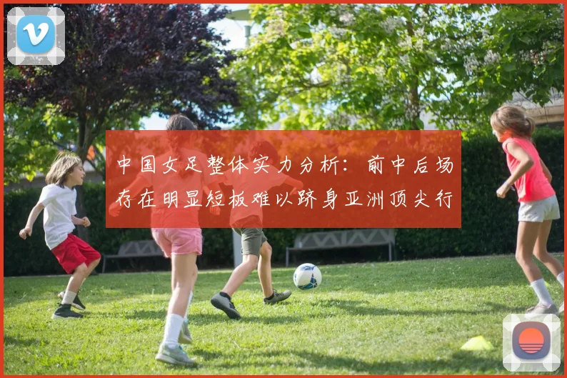 中国女足整体实力分析：前中后场存在明显短板难以跻身亚洲顶尖行列