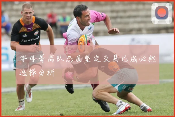 字母哥离队态度坚定交易已成必然选择分析
