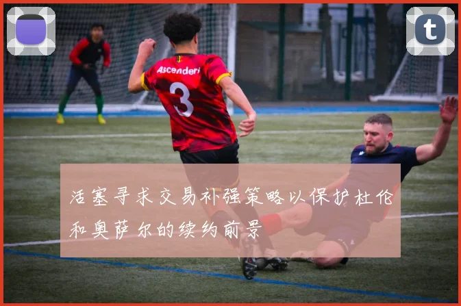 活塞寻求交易补强策略以保护杜伦和奥萨尔的续约前景
