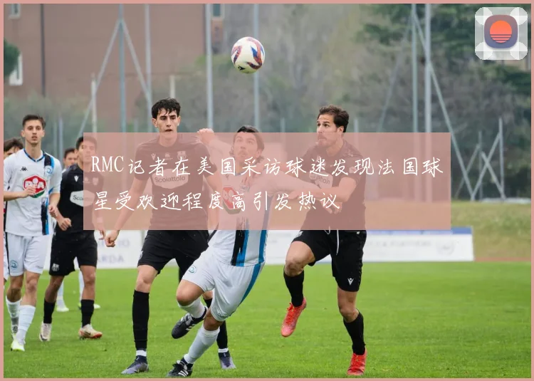 RMC记者在美国采访球迷发现法国球星受欢迎程度高引发热议