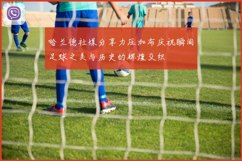 哈兰德社媒分享力压加布庆祝瞬间足球之美与历史的辉煌交织