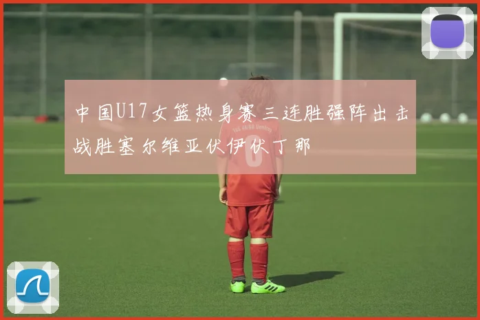 中国U17女篮热身赛三连胜强阵出击战胜塞尔维亚伏伊伏丁那