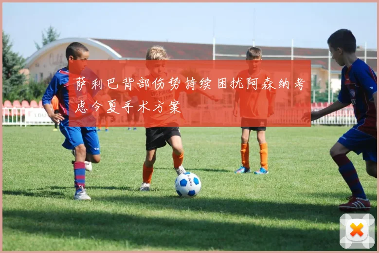 萨利巴背部伤势持续困扰阿森纳考虑今夏手术方案